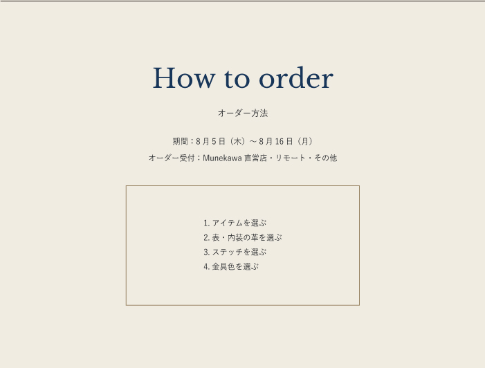 オーダー方法 ■Munekawa 直営店でオーダーの場合 　ご来店 きましたら、革サンプルや商品などを、直接ご になりながらオーダーしていただけます。 　アイテムや使用する革によって 額が異なりますので、スタッフと一緒に相 しながら詳細を決定していきます。 ■リモートオーダーの場合 予約制  　直営店にご来店いただくことが しい場合は、リモートでのオーダーも受け付けております。 　画面 しに革の表情をお せしたり、糸色を革に当てがってシュミレーションをし、詳細を決めて けます。 　リモートでの接客となりますので、事前にご希望の日時を問い合わせフォームよりご連絡ください。 ■その他のオーダーの場合 　LINE チャット ・メールでのオーダーも受け付けております。 　オンラインに掲 している素材の写真や糸色を元に、【問い合わせフォーム】より出来るだけ詳しく  の上 　お問い合わせください。「糸色のイメージが付きにくい」「この革の色合わせが てみたい」などがありましたら 　併せて  をお願いします。必 に合わせ何度か連絡をし、内容が決まりましたら 積りをお りいたします。 ■2 ～ 3 ヶ月後にお届けいたします。 　※支払いはオーダー時にお願い します。 期  8 月5 日 木 ～ 8 月16 日 月  オーダー受付 Munekawa 直営店・リモート・その他 1. アイテムを選ぶ 2. 表・内 の革を選ぶ 3. ステッチを選ぶ 4.  具色を選ぶ